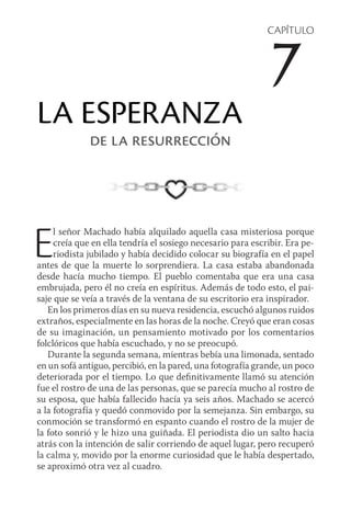 CAPÍTULO
7
LA ESPERANZA
de la resurrección
El señor Machado había alquilado aquella casa misteriosa porque
creía que en ella tendría el sosiego necesario para escribir. Era pe-
riodista jubilado y había decidido colocar su biografía en el papel
antes de que la muerte lo sorprendiera. La casa estaba abandonada
desde hacía mucho tiempo. El pueblo comentaba que era una casa
embrujada, pero él no creía en espíritus. Además de todo esto, el pai-
saje que se veía a través de la ventana de su escritorio era inspirador.
En los primeros días en su nueva residencia, escuchó algunos ruidos
extraños, especialmente en las horas de la noche. Creyó que eran cosas
de su imaginación, un pensamiento motivado por los comentarios
folclóricos que había escuchado, y no se preocupó.
Durante la segunda semana, mientras bebía una limonada, sentado
en un sofá antiguo, percibió, en la pared, una fotografía grande, un poco
deteriorada por el tiempo. Lo que definitivamente llamó su atención
fue el rostro de una de las personas, que se parecía mucho al rostro de
su esposa, que había fallecido hacía ya seis años. Machado se acercó
a la fotografía y quedó conmovido por la semejanza. Sin embargo, su
conmoción se transformó en espanto cuando el rostro de la mujer de
la foto sonrió y le hizo una guiñada. El periodista dio un salto hacia
atrás con la intención de salir corriendo de aquel lugar, pero recuperó
la calma y, movido por la enorme curiosidad que le había despertado,
se aproximó otra vez al cuadro.
 