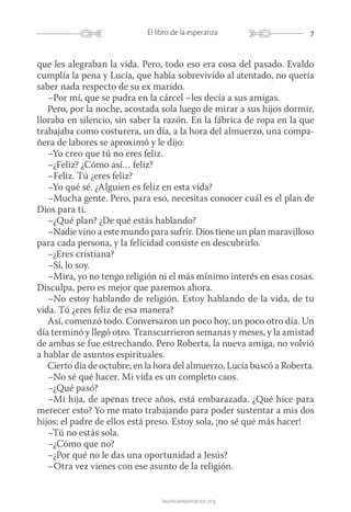 7El libro de la esperanza
launicaesperanza.org
que les alegraban la vida. Pero, todo eso era cosa del pasado. Evaldo
cumplía la pena y Lucía, que había sobrevivido al atentado, no quería
saber nada respecto de su ex marido.
–Por mí, que se pudra en la cárcel –les decía a sus amigas.
Pero, por la noche, acostada sola luego de mirar a sus hijos dormir,
lloraba en silencio, sin saber la razón. En la fábrica de ropa en la que
trabajaba como costurera, un día, a la hora del almuerzo, una compa-
ñera de labores se aproximó y le dijo:
–Yo creo que tú no eres feliz.
–¿Feliz? ¿Cómo así… feliz?
–Feliz. Tú ¿eres feliz?
–Yo qué sé. ¿Alguien es feliz en esta vida?
–Mucha gente. Pero, para eso, necesitas conocer cuál es el plan de
Dios para ti.
–¿Qué plan? ¿De qué estás hablando?
–Nadie vino a este mundo para sufrir. Dios tiene un plan maravilloso
para cada persona, y la felicidad consiste en descubrirlo.
–¿Eres cristiana?
–Sí, lo soy.
–Mira, yo no tengo religión ni el más mínimo interés en esas cosas.
Disculpa, pero es mejor que paremos ahora.
–No estoy hablando de religión. Estoy hablando de la vida, de tu
vida. Tú ¿eres feliz de esa manera?
Así, comenzó todo. Conversaron un poco hoy, un poco otro día. Un
día terminó y llegó otro. Transcurrieron semanas y meses, y la amistad
de ambas se fue estrechando. Pero Roberta, la nueva amiga, no volvió
a hablar de asuntos espirituales.
Cierto día de octubre, en la hora del almuerzo, Lucía buscó a Roberta.
–No sé qué hacer. Mi vida es un completo caos.
–¿Qué pasó?
–Mi hija, de apenas trece años, está embarazada. ¿Qué hice para
merecer esto? Yo me mato trabajando para poder sustentar a mis dos
hijos; el padre de ellos está preso. Estoy sola, ¡no sé qué más hacer!
–Tú no estás sola.
–¿Cómo que no?
–¿Por qué no le das una oportunidad a Jesús?
–Otra vez vienes con ese asunto de la religión.
 