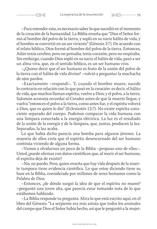 71La esperanza de la resurrección
launicaesperanza.org
–Para entender esto, es necesario saber lo que sucedió en el momento
de la creación de la humanidad. La Biblia enseña que “Dios el Señor for-
mó al hombre del polvo de la tierra, y sopló en su nariz hálito de vida, y
el hombre se convirtió en un ser viviente” (Génesis 2:7). De acuerdo con
el relato bíblico, Dios formó al hombre del polvo de la tierra. Entonces,
Adán tenía cerebro, pero no pensaba; tenía corazón, pero no respiraba.
Sin embargo, cuando Dios sopló en su nariz el hálito de vida, pasó a ser
un alma viva, que, en el sentido bíblico, es un ser humano vivo.
–¿Quiere decir que el ser humano es fruto de la unión del polvo de
la tierra con el hálito de vida divino? –volvió a preguntar la muchacha
de ojos pardos.
–Exactamente –respondí–. Y, cuando el hombre muere, sucede
lo contrario en relación con lo que pasó en la creación: es decir, el ­hálito
de vida, que muchos llaman espíritu, vuelve a Dios; y el ­polvo, a la tierra.
Salomón aconseja recordar al Creador antes de que la muerte llegue, y
vuelva “entonces el polvo a la tierra, como antes fue, y el espí­ritu volve­rá
a Dios, que es quien lo dio” (Eclesiastés 12:7). No existe espíritu cons-
ciente separado del cuerpo. Podemos comparar la vida humana con
una lámpara conectada a la energía eléctrica. La luz es el resultado
de la unión de la energía y de la lámpara, que, juntas, producen la luz.
Separadas, la luz acaba.
Lo que había dicho parecía una bomba para algunos jóvenes. La
mayoría de ellos creía que el espíritu desencarnado del ser humano
continúa viviendo de alguna forma.
–Vamos a olvidarnos un poco de la Biblia –propuso uno de ellos–.
Usted ¿puede afirmar con datos científicos que, al morir el ser humano,
el espíritu deja de existir?
–No, no puedo. Pero, quien enseña que hay vida después de la muer-
te tampoco tiene evidencia científica. Lo que estoy diciendo tiene su
base en la Biblia, considerada por millones de seres humanos como la
Palabra de Dios.
–Entonces, ¿de dónde surgió la idea de que el espíritu no muere?
–preguntó una joven alta, que parecía estar tomando nota de lo que
estábamos hablando.
–La Biblia responde tu pregunta. Mira lo que está escrito aquí, en el
libro del Génesis: “La serpiente era más astuta que todos los animales
del campo que Dios el Señor había hecho, así que le preguntó a la mujer:
 