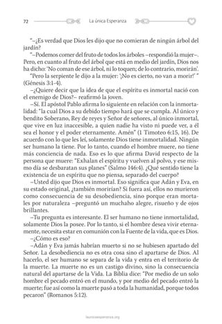 72 La única Esperanza
launicaesperanza.org
“–¿Es verdad que Dios les dijo que no comieran de ningún árbol del
jardín?
“–Podemos comer del fruto de todos los árboles –respondió la ­mujer–.
Pero, en cuanto al fruto del árbol que está en medio del jardín, Dios nos
ha dicho: ‘No coman de ese árbol, ni lo toquen; de lo contrario, morirán’.
“Pero la serpiente le dijo a la mujer: ‘¡No es cierto, no van a morir!’ ”
(Génesis 3:1-4).
–¿Quiere decir que la idea de que el espíritu es inmortal nació con
el enemigo de Dios?– reafirmó la joven.
–Sí. El apóstol Pablo afirma lo siguiente en relación con la inmorta-
lidad: “la cual Dios a su debido tiempo hará que se cumpla. Al único y
bendito Soberano, Rey de reyes y Señor de señores, al único inmortal,
que vive en luz inaccesible, a quien nadie ha visto ni puede ver, a él
sea el honor y el poder eternamente. Amén” (1 Timoteo 6:15, 16). De
acuerdo con lo que les leí, solamente Dios tiene inmortalidad. Ningún
ser humano la tiene. Por lo tanto, cuando el hombre muere, no tiene
más conciencia de nada. Eso es lo que afirma David respecto de la
persona que muere: “Exhalan el espíritu y vuelven al polvo, y ese mis-
mo día se desbaratan sus planes” (Salmo 146:4). ¿Qué sentido tiene la
existencia de un espíritu que no piensa, separado del cuerpo?
–Usted dijo que Dios es inmortal. Eso significa que Adán y Eva, en
su estado original, ¿también morirían? Si fuera así, ellos no murieron
como consecuencia de su desobediencia, sino porque eran morta-
les por naturaleza –preguntó un muchaho alegre, risueño y de ojos
brillantes.
–Tu pregunta es interesante. El ser humano no tiene inmortalidad,
solamente Dios la posee. Por lo tanto, si el hombre desea vivir eterna-
mente, necesita estar en comunión con la Fuente de la vida, que es Dios.
–¿Cómo es eso?
–Adán y Eva jamás habrían muerto si no se hubiesen apartado del
Señor. La desobediencia no es otra cosa sino el apartarse de Dios. Al
hacerlo, el ser humano se separa de la vida y entra en el territorio de
la muerte. La muerte no es un castigo divino, sino la consecuencia
natural del apartarse de la Vida. La Biblia dice: “Por medio de un solo
hombre el pecado entró en el mundo, y por medio del pecado entró la
muerte; fue así como la muerte pasó a toda la humanidad, porque todos
pecaron” (Romanos 5:12).
 