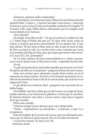 73La esperanza de la resurrección
launicaesperanza.org
–Entonces, ¡estamos todos condenados!
–Lo estaríamos, si no fuese por Jesús. Observen esta declaración del
apóstol Pablo: “y ahora […] nuestro Salvador Cristo Jesús [...] destruyó
la muerte y sacó a la luz la vida incorruptible mediante el evangelio” (2
Timoteo 1:10). Aquí, Pablo afirma, claramente, que el evangelio trae
inmortalidad al ser humano.
–¡No entiendo!
–Es simple. Jesús dijo un día: “–Yo soy el camino, la verdad y la vida
[…]. Nadie llega al Padre sino por mí” (S. Juan 14:6). Jesús, como ya
vimos, es el único que posee inmortalidad. Él es la propia vida. Y San
Juan afirma: “El que tiene al Hijo, tiene la vida; el que no tiene al Hijo
de Dios, no tiene la vida. Les escribo estas cosas a ustedes que creen
en el nombre del Hijo de Dios, para que sepan que tienen vida eterna”
(1 S. Juan 5:12, 13). ¿Entienden?
–Sí. La única manera de tener inmortalidad es ir a Jesús y perma-
necer con él. Quien tiene al Hijo tiene la vida –respondió la joven alta.
–Es así.
–Y ¿qué nos puede decir usted sobre aquellos que mueren en Cristo?
El espíritu de ellos ¿sí va al paraíso? –preguntó el joven de ojos vivaces.
–Irán, con certeza; pero solamente cuando Jesús vuelva, no en el
­momento en el que mueren. Al morir, el ser humano permanece en es-
tado de inconsciencia hasta el día de la resurrección, que ocurrirá en el
regreso de Cristo.
–Y ¿de dónde saca usted esa idea? –preguntó una muchacha de ca-
bellos largos.
–De la Biblia. San Juan relata que un día Lázaro, un amigo de Jesús,
estaba enfermo, y sus hermanas le pidieron a Cristo que lo auxiliara.
El Maestro demoró unos días, y Lázaro murió. Aquí está el registro
de lo que sucedió:
“Dicho esto, añadió:
“–Nuestro amigo Lázaro duerme, pero voy a despertarlo.
“–Señor –respondieron sus discípulos–, si duerme, es que va a
recuperarse.
“Jesús les hablaba de la muerte de Lázaro, pero sus discípulos pen-
saron que se refería al sueño natural. Por eso, les dijo claramente:
“–Lázaro ha muerto” (S. Juan 11:11-14).
Entonces, añadí:
 