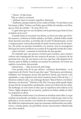 75La esperanza de la resurrección
launicaesperanza.org
“–María –le dijo Jesús.
“Ella se volvió y exclamó:
“–¡Raboni! (que en arameo significa: Maestro).
“–Suéltame, porque todavía no he vuelto al Padre. Ve más bien a mis
hermanos y diles: ‘Vuelvo a mi Padre, que es Padre de ustedes; a mi Dios,
que es Dios de ustedes’ ” (S. Juan 20:11-17).
–Y ¿qué tiene que ver ese incidente con la promesa que Jesús le hizo
al ladrón en la cruz?
–Cuando Jesús se encontró con María, ya hacía tres días que él ha-
bía muerto, y todavía no había subido a su Padre. ¿Dónde había estado
Jesús durante esos días, si no había ido al cielo? Evidentemente, no fue
a ninguna parte: estuvo durmiendo el sueño inconsciente de los muer-
tos. No existe un paraíso inmediato a la muerte, sino la recompensa
final que los justos recibirán en ocasión de la segunda venida de Cristo.
–¡Qué extraño! –comentó el muchacho de ojos pardos.
–Yo entiendo que eso parezca extraño para muchos, pues nuestra
cultura está impregnada de otra manera de pensar. La mayoría de las
personas hoy cree, de una forma o de otra, que hay vida después de la
muerte, pero la Biblia es enfática al enseñar lo contrario. No existe un
espíritu consciente, descarnado.
–Interesante… –dijo el joven de pelo largo.
–Una prueba más de lo que afirmo –continué diciéndoles– es la
experiencia de David. Vean lo que dice aquí: “Hermanos, permítanme
hablarles con franqueza acerca del patriarca David, que murió y fue
sepultado, y cuyo sepulcro está entre nosotros hasta el día de hoy. […]
David no subió al cielo, y sin embargo declaró: ‘Dijo el Señor a mi Señor:
Siéntate a mi derecha’ ” (Hechos 2:29, 34). Creo que nadie puede dudar
de que David, arrepentido y perdonado, estará en el Reino de los cielos.
Sin embargo, en este texto se dice que su sepultura está todavía en la
Tierra. Siglos después de su muerte, ¿todavía no había subido al cielo?
La respuesta es obvia.
El ambiente estaba tenso. Los jóvenes se miraban entre ellos. Lo que
estaban escuchando, sin dudas, era contrario a todo lo que veían en las
películas y en las novelas. Los medios de comunicación tienen un po-
der didáctico impresionante, pues sus mensajes subliminales son pode­
rosos, y mucha gente, sin percibirlo, forma convicciones influenciada
por estos medios.
 