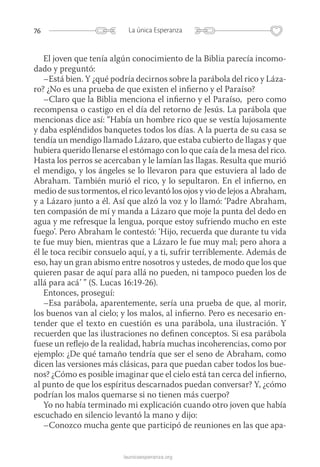 76 La única Esperanza
launicaesperanza.org
El joven que tenía algún conocimiento de la Biblia parecía incomo-
dado y preguntó:
–Está bien. Y ¿qué podría decirnos sobre la parábola del rico y Láza-
ro? ¿No es una prueba de que existen el infierno y el Paraíso?
–Claro que la Biblia menciona el infierno y el Paraíso, pero como
recompensa o castigo en el día del retorno de Jesús. La parábola que
mencionas dice así: “Había un hombre rico que se vestía lujosamente
y daba espléndidos banquetes todos los días. A la puerta de su casa se
tendía un mendigo llamado Lázaro, que estaba cubierto de llagas y que
hubiera querido llenarse el estómago con lo que caía de la mesa del rico.
Hasta los perros se acercaban y le lamían las llagas. Resulta que murió
el mendigo, y los ángeles se lo llevaron para que estuviera al lado de
Abraham. También murió el rico, y lo sepultaron. En el infierno, en
medio de sus tormentos, el rico levantó los ojos y vio de lejos a Abraham,
y a Lázaro junto a él. Así que alzó la voz y lo llamó: ‘Padre Abraham,
ten compasión de mí y manda a Lázaro que moje la punta del dedo en
agua y me refresque la lengua, porque estoy sufriendo mucho en este
fuego’. Pero Abraham le contestó: ‘Hijo, recuerda que durante tu vida
te fue muy bien, mientras que a Lázaro le fue muy mal; pero ahora a
él le toca recibir consuelo aquí, y a ti, sufrir terriblemente. Además de
eso, hay un gran abismo entre nosotros y ustedes, de modo que los que
quieren pasar de aquí para allá no pueden, ni tampoco pueden los de
allá para acá’ ” (S. Lucas 16:19-26).
Entonces, proseguí:
–Esa parábola, aparentemente, sería una prueba de que, al morir,
los buenos van al cielo; y los malos, al infierno. Pero es necesario en-
tender que el texto en cuestión es una parábola, una ilustración. Y
recuerden que las ilustraciones no definen conceptos. Si esa parábola
fuese un reflejo de la realidad, habría muchas incoherencias, como por
ejemplo: ¿De qué tamaño tendría que ser el seno de Abraham, como
dicen las versiones más clásicas, para que puedan caber todos los bue-
nos? ¿Cómo es posible imaginar que el cielo está tan cerca del infierno,
al punto de que los espíritus descarnados puedan conversar? Y, ¿cómo
podrían los malos quemarse si no tienen más cuerpo?
Yo no había terminado mi explicación cuando otro joven que había
escuchado en silencio levantó la mano y dijo:
–Conozco mucha gente que participó de reuniones en las que apa-
 