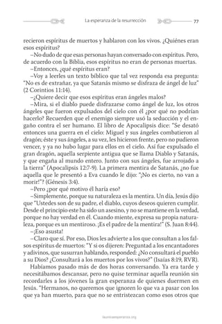 77La esperanza de la resurrección
launicaesperanza.org
recieron espíritus de muertos y hablaron con los vivos. ¿Quiénes eran
esos espíritus?
–No dudo de que esas personas hayan conversado con espíritus. Pero,
de acuerdo con la Biblia, esos espíritus no eran de personas muertas.
–Entonces, ¿qué espíritus eran?
–Voy a leerles un texto bíblico que tal vez responda esa pregunta:
“No es de extrañar, ya que Satanás mismo se disfraza de ángel de luz”
(2 Corintios 11:14).
–¿Quiere decir que esos espíritus eran ángeles malos?
–Mira, si el diablo puede disfrazarse como ángel de luz, los otros
ángeles que fueron expulsados del cielo con él ¿por qué no podrían
hacerlo? Recuerden que el enemigo siempre usó la seducción y el en-
gaño contra el ser humano. El libro de Apocalipsis dice: “Se desató
entonces una guerra en el cielo: Miguel y sus ángeles combatieron al
dragón; éste y sus ángeles, a su vez, les hicieron frente, pero no pudieron
vencer, y ya no hubo lugar para ellos en el cielo. Así fue expulsado el
gran dragón, aquella serpiente antigua que se llama Diablo y Satanás,
y que engaña al mundo entero. Junto con sus ángeles, fue arrojado a
la tierra” (Apocalipsis 12:7-9). La primera mentira de Satanás, ¿no fue
aquella que le presentó a Eva cuando le dijo: “¡No es cierto, no van a
morir!”? (Génesis 3:4).
–Pero ¿por qué motivo él haría eso?
–Simplemente, porque su naturaleza es la mentira. Un día, Jesús dijo
que “Ustedes son de su padre, el diablo, cuyos deseos quieren cumplir.
Desde el principio este ha sido un asesino, y no se mantiene en la verdad,
porque no hay verdad en él. Cuando miente, expresa su propia natura-
leza, porque es un mentiroso. ¡Es el padre de la mentira!” (S. Juan 8:44).
–¡Eso asusta!
–Claro que sí. Por eso, Dios les advierte a los que consultan a los fal-
sos espíritus de muertos: “Y si os dijeren: Preguntad a los encantadores
y adivinos, que susurran hablando, responded: ¿No consultará el pueblo
a su Dios? ¿Consultará a los muertos por los vivos?” (Isaías 8:19, RVR).
Habíamos pasado más de dos horas conversando. Ya era tarde y
necesitábamos descansar, pero no quise terminar aquella reunión sin
recordarles a los jóvenes la gran esperanza de quienes duermen en
Jesús. “Hermanos, no queremos que ignoren lo que va a pasar con los
que ya han muerto, para que no se entristezcan como esos otros que
 