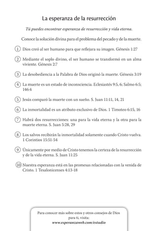 Para conocer más sobre estos y otros consejos de Dios
para ti, visita:
www.esperanzaweb.com/estudio
La esperanza de la resurrección
Tú puedes encontrar esperanza de resurrección y vida eterna.
Conoce la solución divina para el problema del pecado y de la muerte.
1	 Dios creó al ser humano para que reflejara su imagen. Génesis 1:27
2	 Mediante el soplo divino, el ser humano se transformó en un alma
viviente. Génesis 2:7
3	 La desobediencia a la Palabra de Dios originó la muerte. Génesis 3:19
4	 La muerte es un estado de inconsciencia. Eclesiastés 9:5, 6; Salmo 6:5;
146:4
5	 Jesús comparó la muerte con un sueño. S. Juan 11:11, 14, 21
6	 La inmortalidad es un atributo exclusivo de Dios. 1 Timoteo 6:15, 16
7	 Habrá dos resurrecciones: una para la vida eterna y la otra para la
muerte eterna. S. Juan 5:28, 29
8	 Los salvos recibirán la inmortalidad solamente cuando Cristo vuelva.
1 Corintios 15:51-54
9	 Únicamente por medio de Cristo tenemos la certeza de la resurrección
y de la vida eterna. S. Juan 11:25
10	 Nuestra esperanza está en las promesas relacionadas con la venida de
Cristo. 1 Tesalonicenses 4:13-18
 