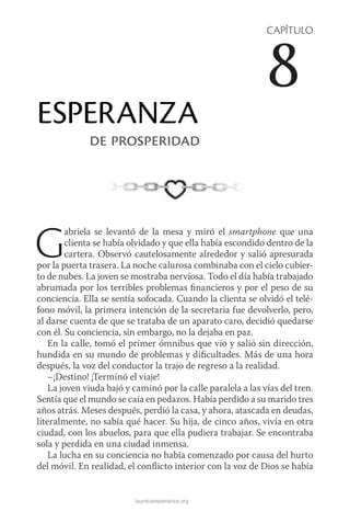 launicaesperanza.org
CAPÍTULO
8
ESPERANZA
de prosperidad
Gabriela se levantó de la mesa y miró el smartphone que una
clienta se había olvidado y que ella había escondido dentro de la
cartera. Observó cautelosamente alrededor y salió apresurada
por la puerta trasera. La noche calurosa combinaba con el cielo cubier-
to de nubes. La joven se mostraba nerviosa. Todo el día había trabajado
abrumada por los terribles problemas financieros y por el peso de su
conciencia. Ella se sentía sofocada. Cuando la clienta se olvidó el telé-
fono móvil, la primera intención de la secretaria fue devol­verlo, pero,
al darse cuenta de que se trataba de un aparato caro, decidió quedarse
con él. Su conciencia, sin embargo, no la dejaba en paz.
En la calle, tomó el primer ómnibus que vio y salió sin dirección,
hundida en su mundo de problemas y dificultades. Más de una hora
después, la voz del conductor la trajo de regreso a la realidad.
–¡Destino! ¡Terminó el viaje!
La joven viuda bajó y caminó por la calle paralela a las vías del tren.
Sentía que el mundo se caía en pedazos. Había perdido a su marido tres
años atrás. Meses después, perdió la casa, y ahora, atascada en deudas,
literalmente, no sabía qué hacer. Su hija, de cinco años, vivía en otra
ciudad, con los abuelos, para que ella pudiera trabajar. Se encontraba
sola y perdida en una ciudad inmensa.
La lucha en su conciencia no había comenzado por causa del hurto
del móvil. En realidad, el conflicto interior con la voz de Dios se había
 