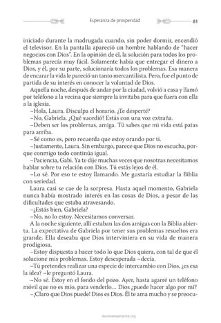 81Esperanza de prosperidad
launicaesperanza.org
iniciado durante la madrugada cuando, sin poder dormir, encendió
el televisor. En la pantalla apareció un hombre hablando de “hacer
negocios con Dios”. En la opinión de él, la solución para todos los pro-
blemas parecía muy fácil. Solamente había que entregar el dinero a
Dios, y él, por su parte, solucionaría todos los problemas. Esa manera
de encarar la vida le pareció un tanto mercantilista. Pero, fue el punto de
partida de su interés en conocer la voluntad de Dios.
Aquella noche, después de andar por la ciudad, volvió a casa y llamó
por teléfono a la vecina que siempre la invitaba para que fuera con ella
a la iglesia.
–Hola, Laura. Disculpa el horario. ¿Te desperté?
–No, Gabriela. ¿Qué sucedió? Estás con una voz extraña.
–Deben ser los problemas, amiga. Tú sabes que mi vida está patas
para arriba.
–Sé como es, pero recuerda que estoy orando por ti.
–Justamente, Laura. Sin embargo, parece que Dios no escucha, por-
que conmigo todo continúa igual.
–Paciencia, Gabi. Ya te dije muchas veces que nosotras necesitamos
hablar sobre tu relación con Dios. Tú estás lejos de él.
–Lo sé. Por eso te estoy llamando. Me gustaría estudiar la Biblia
con seriedad.
Laura casi se cae de la sorpresa. Hasta aquel momento, Gabriela
nunca había mostrado interés en las cosas de Dios, a pesar de las
dificultades que estaba atravesando.
–¿Estás bien, Gabriela?
–No, no lo estoy. Necesitamos conversar.
A la noche siguiente, allí estaban las dos amigas con la Biblia abier-
ta. La expectativa de Gabriela por tener sus problemas resueltos era
grande. Ella deseaba que Dios interviniera en su vida de manera
prodigiosa.
–Estoy dispuesta a hacer todo lo que Dios quiera, con tal de que él
solucione mis problemas. Estoy desesperada –decía.
–Tú pretendes realizar una especie de intercambio con Dios, ¿es esa
la idea? –le preguntó Laura.
–No sé. Estoy en el fondo del pozo. Ayer, hasta agarré un teléfono
móvil que no es mío, para venderlo… Dios ¿puede hacer algo por mí?
–¡Claro que Dios puede! Dios es Dios. Él te ama mucho y se preocu-
 