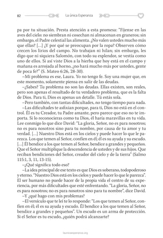 82 La única Esperanza
launicaesperanza.org
pa por tu situación. Presta atención a esta promesa: “Fíjense en las
aves del cielo: no siembran ni cosechan ni almacenan en graneros; sin
embargo, el Padre celestial las alimenta. ¿No valen ustedes mucho más
que ellas? […] ¿Y por qué se preocupan por la ropa? Observen cómo
crecen los lirios del campo. No trabajan ni hilan; sin embargo, les
digo que ni siquiera Salomón, con todo su esplendor, se vestía como
uno de ellos. Si así viste Dios a la hierba que hoy está en el campo y
mañana es arrojada al horno, ¿no hará mucho más por ustedes, gente
de poca fe?” (S. Mateo 6:26, 28-30).
–Mi problema es ese, Laura. Yo no tengo fe. Soy una mujer que, en
este momento, solamente piensa en salir de las deudas.
–¿Sabes? Tu problema no son las deudas. Ellas existen, son reales,
pero son apenas el resultado de tu verdadero problema, que es la falta
de Dios. Para ti, Dios es apenas un detalle. Tú estás sola.
–Pero también, con tantas dificultades, no tengo tiempo para nada.
–Las dificultades te asfixian porque, para ti, Dios no está en el con-
trol. Él es tu Creador, tu Padre amante, pero parece que eso no te im-
porta. Si lo reconocieras como tu Dios, él haría maravillas en tu vida.
Lee conmigo lo que dice David: “La gloria, Señor, no es para nosotros;
no es para nosotros sino para tu nombre, por causa de tu amor y tu
verdad. […] Nuestro Dios está en los cielos y puede hacer lo que le pa-
rezca. Los que temen al Señor, confíen en él; él es su ayuda y su escudo.
[…] Él bendice a los que temen al Señor, bendice a grandes y pequeños.
Que el Señor multiplique la descendencia de ustedes y de sus hijos. Que
reciban bendiciones del Señor, creador del cielo y de la tierra” (Salmo
115:1, 3, 11, 13-15).
–¿Qué significa todo eso?
–La idea principal de ese texto es que Dios es soberano, todopoderoso
y eterno. “Nuestro Dios está en los cielos y puede hacer lo que le parezca”.
El ser humano no puede hacer de la propia vida el centro de su expe-
riencia, por más dificultades que esté enfrentando. “La gloria, Señor, no
es para nosotros; no es para nosotros sino para tu nombre”, dice David.
–Y ¿qué hago con mis problemas?
–El versículo que te leí te lo responde: “Los que temen al Señor, con-
fíen en él; él es su ayuda y escudo. Él bendice a los que temen al Señor,
bendice a grandes y pequeños”. Un escudo es un arma de protección.
Si el Señor es tu escudo, ¿quién podrá alcanzarte?
 