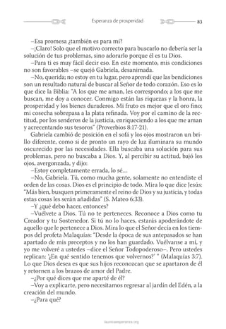 83Esperanza de prosperidad
launicaesperanza.org
–Esa promesa ¿también es para mí?
–¡Claro! Solo que el motivo correcto para buscarlo no debería ser la
solución de tus problemas, sino adorarlo porque él es tu Dios.
–Para ti es muy fácil decir eso. En este momento, mis condiciones
no son favorables –se quejó Gabriela, desanimada.
–No, querida; no estoy en tu lugar, pero aprendí que las bendiciones
son un resultado natural de buscar al Señor de todo corazón. Eso es lo
que dice la Biblia: “A los que me aman, les correspondo; a los que me
buscan, me doy a conocer. Conmigo están las riquezas y la honra, la
prosperidad y los bienes duraderos. Mi fruto es mejor que el oro fino;
mi cosecha sobrepasa a la plata refinada. Voy por el camino de la rec-
titud, por los senderos de la justicia, enriqueciendo a los que me aman
y acrecentando sus tesoros” (Proverbios 8:17-21).
Gabriela cambió de posición en el sofá y los ojos mostraron un bri-
llo diferente, como si de pronto un rayo de luz iluminara su mundo
oscurecido por las necesidades. Ella buscaba una solución para sus
problemas, pero no buscaba a Dios. Y, al percibir su actitud, bajó los
ojos, avergonzada, y dijo:
–Estoy completamente errada, lo sé…
–No, Gabriela. Tú, como mucha gente, solamente no entendiste el
orden de las cosas. Dios es el principio de todo. Mira lo que dice Jesús:
“Más bien, busquen primeramente el reino de Dios y su justicia, y todas
estas cosas les serán añadidas” (S. Mateo 6:33).
–Y ¿qué debo hacer, entonces?
–Vuélvete a Dios. Tú no te perteneces. Reconoce a Dios como tu
Creador y tu Sostenedor. Si tú no lo haces, estarás apoderándote de
aquello que le pertenece a Dios. Mira lo que el Señor decía en los tiem-
pos del profeta Malaquías: “Desde la época de sus antepasados se han
apartado de mis preceptos y no los han guardado. Vuélvanse a mí, y
yo me volveré a ustedes –dice el Señor Todopoderoso–. Pero ustedes
replican: ‘¿En qué sentido tenemos que volvernos?’ ” (Malaquías 3:7).
Lo que Dios desea es que sus hijos reconozcan que se apartaron de él
y retornen a los brazos de amor del Padre.
–¿Por qué dices que me aparté de él?
–Voy a explicarte, pero necesitamos regresar al jardín del Edén, a la
creación del mundo.
–¿Para qué?
 