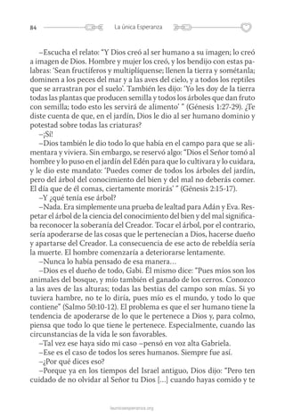 84 La única Esperanza
launicaesperanza.org
–Escucha el relato: “Y Dios creó al ser humano a su imagen; lo creó
a imagen de Dios. Hombre y mujer los creó, y los bendijo con estas pa-
labras: ‘Sean fructíferos y multiplíquense; llenen la tierra y sométanla;
dominen a los peces del mar y a las aves del cielo, y a todos los reptiles
que se arrastran por el suelo’. También les dijo: ‘Yo les doy de la tierra
todas las plantas que producen semilla y todos los árboles que dan fruto
con semilla; todo esto les servirá de alimento’ ” (Génesis 1:27-29). ¿Te
diste cuenta de que, en el jardín, Dios le dio al ser humano dominio y
potestad sobre todas las criaturas?
–¡Sí!
–Dios también le dio todo lo que había en el campo para que se ali-
mentara y viviera. Sin embargo, se reservó algo: “Dios el Señor tomó al
hombre y lo puso en el jardín del Edén para que lo cultivara y lo cuidara,
y le dio este mandato: ‘Puedes comer de todos los árboles del jardín,
pero del árbol del conocimiento del bien y del mal no deberás comer.
El día que de él comas, ciertamente morirás’ ” (Génesis 2:15-17).
–Y ¿qué tenía ese árbol?
–Nada. Era simplemente una prueba de lealtad para Adán y Eva. Res-
petar el árbol de la ciencia del conocimiento del bien y del mal significa-
ba reconocer la soberanía del Creador. Tocar el árbol, por el contrario,
sería apoderarse de las cosas que le pertenecían a Dios, hacerse dueño
y apartarse del Creador. La consecuencia de ese acto de rebeldía sería
la muerte. El hombre comenzaría a deteriorarse lentamente.
–Nunca lo había pensado de esa manera…
–Dios es el dueño de todo, Gabi. Él mismo dice: “Pues míos son los
animales del bosque, y mío también el ganado de los cerros. Conozco
a las aves de las alturas; todas las bestias del campo son mías. Si yo
tuviera hambre, no te lo diría, pues mío es el mundo, y todo lo que
contiene” (Salmo 50:10-12). El problema es que el ser humano tiene la
tendencia de apoderarse de lo que le pertenece a Dios y, para colmo,
piensa que todo lo que tiene le pertenece. Especialmente, cuando las
circunstancias de la vida le son favorables.
–Tal vez ese haya sido mi caso –pensó en voz alta Gabriela.
–Ese es el caso de todos los seres humanos. Siempre fue así.
–¿Por qué dices eso?
–Porque ya en los tiempos del Israel antiguo, Dios dijo: “Pero ten
cuidado de no olvidar al Señor tu Dios […] cuando hayas comido y te
 