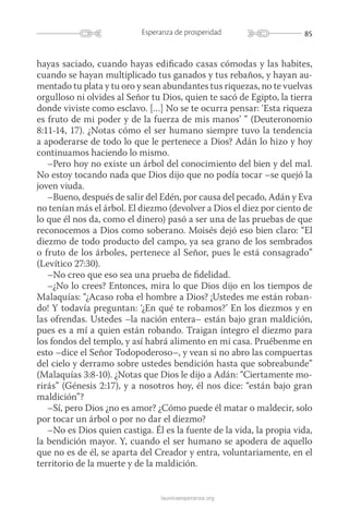 85Esperanza de prosperidad
launicaesperanza.org
hayas saciado, cuando hayas edificado casas cómodas y las habites,
cuando se hayan multiplicado tus ganados y tus rebaños, y hayan au-
mentado tu plata y tu oro y sean abundantes tus riquezas, no te vuelvas
orgulloso ni olvides al Señor tu Dios, quien te sacó de Egipto, la tierra
donde viviste como esclavo. […] No se te ocurra pensar: ‘Esta riqueza
es fruto de mi poder y de la fuerza de mis manos’ ” (Deuteronomio
8:11-14, 17). ¿Notas cómo el ser humano siempre tuvo la tendencia
a apoderarse de todo lo que le pertenece a Dios? Adán lo hizo y hoy
continuamos haciendo lo mismo.
–Pero hoy no existe un árbol del conocimiento del bien y del mal.
No estoy tocando nada que Dios dijo que no podía tocar –se quejó la
joven viuda.
–Bueno, después de salir del Edén, por causa del pecado, Adán y Eva
no tenían más el árbol. El diezmo (devolver a Dios el diez por ciento de
lo que él nos da, como el dinero) pasó a ser una de las pruebas de que
reconocemos a Dios como soberano. Moisés dejó eso bien claro: “El
diezmo de todo producto del campo, ya sea grano de los sembrados
o fruto de los árboles, pertenece al Señor, pues le está consagrado”
(Levítico 27:30).
–No creo que eso sea una prueba de fidelidad.
–¿No lo crees? Entonces, mira lo que Dios dijo en los tiempos de
Malaquías: “¿Acaso roba el hombre a Dios? ¡Ustedes me están roban-
do! Y todavía preguntan: ‘¿En qué te robamos?’ En los diezmos y en
las ofrendas. Ustedes –la nación entera– están bajo gran maldición,
pues es a mí a quien están robando. Traigan íntegro el diezmo para
los fondos del templo, y así habrá alimento en mi casa. Pruébenme en
esto –dice el Señor Todopoderoso–, y vean si no abro las compuertas
del cielo y derramo sobre ustedes bendición hasta que sobreabunde”
(Malaquías 3:8-10). ¿Notas que Dios le dijo a Adán: “Ciertamente mo-
rirás” (Génesis 2:17), y a nosotros hoy, él nos dice: “están bajo gran
maldición”?
–Sí, pero Dios ¿no es amor? ¿Cómo puede él matar o maldecir, solo
por tocar un árbol o por no dar el diezmo?
–No es Dios quien castiga. Él es la fuente de la vida, la propia vida,
la bendición mayor. Y, cuando el ser humano se apodera de aquello
que no es de él, se aparta del Creador y entra, voluntariamente, en el
territorio de la muerte y de la maldición.
 