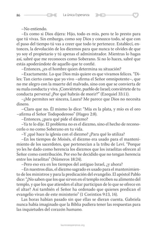 86 La única Esperanza
launicaesperanza.org
–No entiendo.
–Es como si Dios dijera: Hijo, todo es mío, pero te lo presto para
que tú vivas. Sin embargo, como soy Dios y conozco todo, sé que con
el paso del tiempo tú vas a creer que todo te pertenece. Establecí, en-
tonces, la devolución de los diezmos para que nunca te olvides de que
yo soy el propietario y tú apenas el administrador. Mientras lo hagas
así, sabré que me reconoces como Soberano. Si no lo haces, sabré que
estás apoderándote de aquello que te confié.
–Entonces, ¿es el hombre quien determina su situación?
–Exactamente. Lo que Dios más quiere es que vivamos felices. “Di-
les: Tan cierto como que yo vivo –afirma el Señor omnipotente–, que
no me alegro con la muerte del malvado, sino con que se convierta de
su mala conducta y viva. ¡Conviértete, pueblo de Israel; conviértete de tu
conducta perversa! ¿Por qué habrás de morir?” (Ezequiel 33:11).
–¿Me permites ser sincera, Laura? Me parece que Dios no necesita
dinero.
–Claro que no. Él mismo lo dice: “Mía es la plata, y mío es el oro
–afirma el Señor Todopoderoso” (Hageo 2:8).
–Entonces, ¿para qué pide el diezmo?
–Ya te lo dije. El problema no es el diezmo, sino el hecho de recono-
cerlo o no como Soberano en tu vida.
–Y ¿qué hace la iglesia con el diezmo? ¿Para qué lo utiliza?
–En los tiempos de Moisés, el diezmo era usado para el manteni-
miento de los sacerdotes, que pertenecían a la tribu de Leví. “Porque
yo les he dado como herencia los diezmos que los israelitas ofrecen al
Señor como contribución. Por eso he decidido que no tengan herencia
entre los israelitas” (Números 18:24).
–Pero eso era en los tiempos del antiguo Israel, ¿y ahora?
–En nuestros días, el diezmo sagrado es usado para el mantenimien-
to de los ministros y para la predicación del evangelio. El apóstol Pablo
dice: “¿No saben que los que sirven en el templo reciben su alimento del
templo, y que los que atienden el altar participan de lo que se ofrece en
el altar? Así también el Señor ha ordenado que quienes predican el
evangelio vivan de este ministerio” (1 Corintios 9:13, 14).
Las horas habían pasado sin que ellas se dieran cuenta. Gabriela
nunca había imaginado que la Biblia pudiera tener las respuestas para
las inquietudes del corazón humano.
 