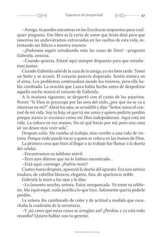 87Esperanza de prosperidad
launicaesperanza.org
–Amiga, tú puedes encontrar en las Escrituras respuestas para cual-
quier pregunta. Ese libro es la carta de amor que Jesús dejó para que
nosotros no anduviéramos extraviados en las vueltas de esta vida, in-
tentando ser felices a nuestra manera.
–¿Podemos seguir estudiando más las cosas de Dios? –preguntó
Gabriela, ansiosa.
–Cuando quieras. Estaré aquí siempre dispuesta para que estudie-
mos juntas.
Cuando Gabriela salió de la casa de la amiga, ya era bien tarde. Tomó
un baño y se acostó. El corazón parecía disparado. Sentía música en
el alma. Los problemas continuaban siendo los mismos, pero ella ha-
bía cambiado. La oración que Laura había hecho antes de despedirse
aquella noche marcó el corazón de Gabriela.
A la mañana siguiente, se despertó con el canto de los pajaritos.
Pensó: “Si Dios se preocupa por las aves del cielo, ¿por qué no se va a
interesar en mí?” Abrió los ojos, se arrodilló y dijo: “Señor, toma el con-
trol de mi vida. Soy tu hija; sé que tú me amas y quiero pedirte perdón
porque nunca te reconocí como mi Dios todopoderoso. Aquí está mi
vida. La coloco en tus manos. No sé qué harás por mí; pero una cosa
sé: no deseo más vivir sola”.
Después salió. No rumbo al trabajo, sino rumbo a una vida de vic-
toria. Porque nada puede tocar a quien se coloca en las manos de Dios.
La primera cosa que hizo al llegar a su trabajo fue llamar a la dueña
del celular.
–Encontramos su teléfono móvil.
–Pero ayer dijeron que no lo habían encontrado…
–Está aquí, conmigo. ¿Podría venir?
Cuatro horas después, apareció la dueña del aparato. Era una señora
madura, de cabellos blancos, elegante, fina, de apariencia noble.
Gabriela la miró a los ojos y le dijo:
–Lo lamento mucho, señora. Estoy avergonzada. Yo tomé su teléfo-
no. Me equivoqué, nada justifica lo que hice. Solamente quería pedirle
perdón.
La señora iba cambiando de color y de actitud a medida que escu-
chaba la confesión de la secretaria.
–Y ¿tú crees que estas cosas se arreglan así? ¿Perdón, y ya está todo
resuelto? Quiero hablar con tu gerente.
 