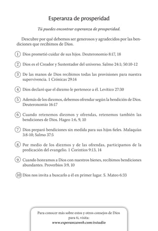 Para conocer más sobre estos y otros consejos de Dios
para ti, visita:
www.esperanzaweb.com/estudio
Esperanza de prosperidad
Tú puedes encontrar esperanza de prosperidad.
Descubre por qué debemos ser generosos y agradecidos por las ben-
diciones que recibimos de Dios.
1	 Dios prometió cuidar de sus hijos. Deuteronomio 8:17, 18
2	 Dios es el Creador y Sustentador del universo. Salmo 24:1; 50:10-12
3	 De las manos de Dios recibimos todas las provisiones para nuestra
supervivencia. 1 Crónicas 29:14
4	 Dios declaró que el diezmo le pertenece a él. Levítico 27:30
5	 Además de los diezmos, debemos ofrendar según la bendición de Dios.
Deuteronomio 16:17
6	 Cuando retenemos diezmos y ofrendas, retenemos también las
bendiciones de Dios. Hageo 1:6, 9, 10
7	 Dios preparó bendiciones sin medida para sus hijos fieles. Malaquías
3:8‑10; Salmo 37:5
8	 Por medio de los diezmos y de las ofrendas, participamos de la
predicación del evangelio. 1 Corintios 9:13, 14
9	 Cuando honramos a Dios con nuestros bienes, recibimos bendiciones
abundantes. Proverbios 3:9, 10
10	 Dios nos invita a buscarlo a él en primer lugar. S. Mateo 6:33
 