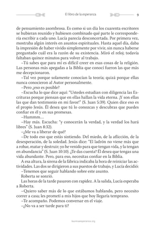 9El libro de la esperanza
launicaesperanza.org
de pensamiento asombrosa. Es como si un día los cuarenta escritores
se hubieran reunido y hubiesen combinado qué parte le corresponde-
ría escribir a cada uno. Lucía parecía desconcertada. Por primera vez,
mostraba algún interés en asuntos espirituales. Hasta aquel día, daba
la impresión de haber vivido simplemente por vivir, sin nunca haberse
preguntado cuál era la razón de su existencia. Miró el reloj; todavía
faltaban quince minutos para volver al trabajo.
–Tú sabes que para mí es difícil creer en esas cosas de la religión.
Las personas más apegadas a la Biblia que conocí fueron las que más
me decepcionaron.
–Tal vez porque solamente conocían la teoría; quizá porque ellas
nunca conocieron al Autor personalmente.
–Pero ¿eso es posible?
–Escucha lo que dice aquí: “Ustedes estudian con diligencia las Es-
crituras porque piensan que en ellas hallan la vida eterna. ¡Y son ellas
las que dan testimonio en mi favor!” (S. Juan 5:39). Quien dice eso es
el propio Jesús. Él desea que tú lo conozcas y descubras que puedes
confiar en él y en sus promesas.
–Hummm…
–Hay más. Escucha: “y conocerán la verdad, y la verdad los hará
libres” (S. Juan 8:32).
–¿Me va a liberar de qué?
–De todo eso que estás sintiendo. Del miedo, de la aflicción, de la
desesperación, de la soledad. Jesús dice: “El ladrón no viene más que
a robar, matar y destruir; yo he venido para que tengan vida, y la tengan
en abundancia” (S. Juan 10:10). ¿Te das cuenta? Él desea que tengas una
vida abundante. Pero, para eso, necesitas confiar en la Biblia.
A esa altura, la sirena de la fábrica indicaba la hora de reiniciar las ac-
tividades. Las dos se dirigieron a sus puestos de trabajo, y Lucía decidió:
–Tenemos que seguir hablando sobre este asunto.
Roberta se sonrió.
Las horas de la tarde pasaron con rapidez. A la salida, Lucía esperaba
a Roberta.
–Quiero saber más de lo que estábamos hablando, pero necesito
correr a casa; les prometí a mis hijos que hoy llegaría temprano.
–Te acompaño. Podemos conversar en el viaje.
–¿No va a ser tarde para ti?
 