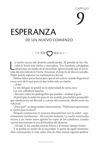 launicaesperanza.org
CAPÍTULO
9
ESPERANZA
de un nuevo comienzo
La noche oscura del desierto amedrentaba. El gemido de los cha-
cales la hacía más tétrica y aterradora. Tres hombres cabalgaban
silenciosos, en medio de la oscuridad, aprovechando que el sol es-
taba del otro lado de la Tierra. Atravesar el desierto de día era suicidio.
Nadie podría soportar las inclemencias del sol.
Debían faltar pocas horas para que el sol saliera, cuando llegaron al
curso seco de lo que parecía que había sido un riacho.
–¡Alto!
La voz del guía se perdió en la inmensidad de arena seca.
Los tres caballeros bajaron.
–Recojan todos los pedregullos que puedan –ordenó el guía.
Al principio, la orden les pareció sin sentido, pero habían prometido
que obedecerían sin discutir y, a pesar del cansancio, obedecieron sin
voluntad.
“¿Para qué?”, se preguntaban interiormente. “Podríamos aprovechar
la noche para avanzar”.
Después continuaron la travesía, disconformes con la orden –apa-
rentemente incoherente– del extraño beduino. La noche continuaba
oscura y un viento suave agitaba las ropas de los caballeros, cuando
oyeron nuevamente la voz del hombre del desierto.
–Al salir el sol, ustedes estarán felices y al mismo tiempo tristes.
Y se perdió en medio de la oscuridad. A partir de aquel momento,
ellos continuarían el viaje solos. Dos de ellos tiraron algunas piedras.
 