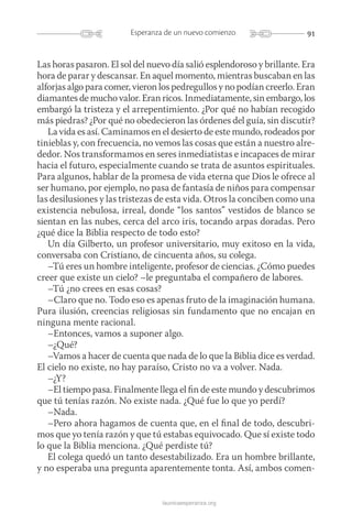 91Esperanza de un nuevo comienzo
launicaesperanza.org
Las horas pasaron. El sol del nuevo día salió esplendoroso y brillante. Era
hora de parar y descansar. En aquel momento, mientras buscaban en las
alforjas algo para comer, vieron los pedregullos y no podían creerlo. Eran
diamantes de mucho valor. Eran ricos. Inmediatamente, sin embargo, los
embargó la tristeza y el arrepentimiento. ¿Por qué no habían recogido
más piedras? ¿Por qué no obedecieron las órdenes del guía, sin discutir?
La vida es así. Caminamos en el desierto de este mundo, rodeados por
tinieblas y, con frecuencia, no vemos las cosas que están a nuestro alre-
dedor. Nos transformamos en seres inmediatistas e incapaces de mirar
hacia el futuro, especialmente cuando se trata de asuntos espirituales.
Para algunos, hablar de la promesa de vida eterna que Dios le ofrece al
ser humano, por ejemplo, no pasa de fantasía de niños para compensar
las desilusiones y las tristezas de esta vida. Otros la conciben como una
existencia nebulosa, irreal, donde “los santos” vestidos de blanco se
sientan en las nubes, cerca del arco iris, tocando arpas doradas. Pero
¿qué dice la Biblia respecto de todo esto?
Un día Gilberto, un profesor universitario, muy exitoso en la vida,
conversaba con Cristiano, de cincuenta años, su colega.
–Tú eres un hombre inteligente, profesor de ciencias. ¿Cómo puedes
creer que existe un cielo? –le preguntaba el compañero de labores.
–Tú ¿no crees en esas cosas?
–Claro que no. Todo eso es apenas fruto de la imaginación humana.
Pura ilusión, creencias religiosas sin fundamento que no encajan en
ninguna mente racional.
–Entonces, vamos a suponer algo.
–¿Qué?
–Vamos a hacer de cuenta que nada de lo que la Biblia dice es verdad.
El cielo no existe, no hay paraíso, Cristo no va a volver. Nada.
–¿Y?
–El tiempo pasa. Finalmente llega el fin de este mundo y descubrimos
que tú tenías razón. No existe nada. ¿Qué fue lo que yo perdí?
–Nada.
–Pero ahora hagamos de cuenta que, en el final de todo, descubri-
mos que yo tenía razón y que tú estabas equivocado. Que sí existe todo
lo que la Biblia menciona. ¿Qué perdiste tú?
El colega quedó un tanto desestabilizado. Era un hombre brillante,
y no esperaba una pregunta aparentemente tonta. Así, ambos comen-
 