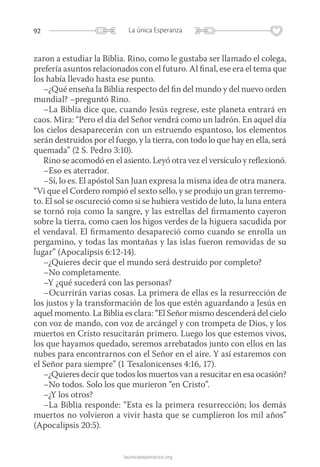 92 La única Esperanza
launicaesperanza.org
zaron a estudiar la Biblia. Rino, como le gustaba ser llamado el colega,
prefería asuntos relacionados con el futuro. Al final, ese era el tema que
los había llevado hasta ese punto.
–¿Qué enseña la Biblia respecto del fin del mundo y del nuevo orden
mundial? –preguntó Rino.
–La Biblia dice que, cuando Jesús regrese, este planeta entrará en
caos. Mira: “Pero el día del Señor vendrá como un ladrón. En aquel día
los cielos desaparecerán con un estruendo espantoso, los elementos
serán destruidos por el fuego, y la tierra, con todo lo que hay en ella, será
quemada” (2 S. Pedro 3:10).
Rino se acomodó en el asiento. Leyó otra vez el versículo y reflexionó.
–Eso es aterrador.
–Sí, lo es. El apóstol San Juan expresa la misma idea de otra manera.
“Vi que el Cordero rompió el sexto sello, y se produjo un gran terremo-
to. El sol se oscureció como si se hubiera vestido de luto, la luna entera
se tornó roja como la sangre, y las estrellas del firmamento cayeron
sobre la tierra, como caen los higos verdes de la higuera sacudida por
el vendaval. El firmamento desapareció como cuando se enrolla un
pergamino, y todas las montañas y las islas fueron removidas de su
lugar” (Apocalipsis 6:12-14).
–¿Quieres decir que el mundo será destruido por completo?
–No completamente.
–Y ¿qué sucederá con las personas?
–Ocurrirán varias cosas. La primera de ellas es la resurrección de
los justos y la transformación de los que estén aguardando a Jesús en
aquel momento. La Biblia es clara: “El Señor mismo descenderá del cielo
con voz de mando, con voz de arcángel y con trompeta de Dios, y los
muertos en Cristo resucitarán primero. Luego los que estemos vivos,
los que hayamos quedado, seremos arrebatados junto con ellos en las
nubes para encontrarnos con el Señor en el aire. Y así estaremos con
el Señor para siempre” (1 Tesalonicenses 4:16, 17).
–¿Quieres decir que todos los muertos van a resucitar en esa ocasión?
–No todos. Solo los que murieron “en Cristo”.
–¿Y los otros?
–La Biblia responde: “Esta es la primera resurrección; los demás
muertos no volvieron a vivir hasta que se cumplieron los mil años”
(Apocalipsis 20:5).
 