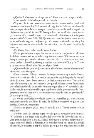 93Esperanza de un nuevo comienzo
launicaesperanza.org
–¿Qué mil años son esos? –preguntó Rino, un tanto sorprendido.
La curiosidad había despertado su interés.
–Voy a explicártelo, pero antes, es necesario que entiendas que habrá
dos resurrecciones. La Biblia enseña lo siguiente: “No se asombren de
esto, porque viene la hora en que todos los que están en los sepulcros
oirán su voz, y saldrán de allí. Los que han hecho el bien resucitarán
para tener vida, pero los que han practicado el mal resucitarán para
ser juzgados” (S. Juan 5:28, 29). Quiere decir que los justos resucitarán
en ocasión del regreso de Jesús, para la resurrección de la vida; y los
injustos solamente después de los mil años, para la resurrección de
muerte.
–Está bien. Pero háblame de los mil años.
–Es un período en el que los justos reinarán con Jesús en el cielo.
La Biblia presenta el asunto de la siguiente manera: “Dichosos y santos
los que tienen parte en la primera resurrección. La segunda muerte no
tiene poder sobre ellos, sino que serán sacerdotes de Dios y de Cristo,
y reinarán con él mil años” (Apocalipsis 20:6).
–¿Quiere decir que los justos irán al cielo solamente durante mil
años y no para siempre?
–Exactamente. El hogar eterno de los justos será aquí, en la Tierra,
que será transformada. Los justos retornarán aquí después de los mil
años. San Juan describe esa escena de la siguiente manera: “Después vi
un cielo nuevo y una tierra nueva, porque el primer cielo y la primera
tierra habían dejado de existir, lo mismo que el mar. Vi además la ciu-
dad santa, la nueva Jerusalén, que bajaba del cielo, procedente de Dios,
preparada como una novia hermosamente vestida para su prometido”
(Apocalipsis 21:1, 2).
Las cosas que Cristiano decía parecían increíbles para una mente
racional como la de Rino. Él miró la Biblia, y observó lo que estaba
escrito. Después, preguntó:
–Espera un poco. ¿Cuál será el estado de la Tierra durante esos
mil años?
–Será un caos. En primer lugar, nota lo que va a suceder con Satanás:
“Vi además a un ángel que bajaba del cielo con la llave del abismo y
una gran cadena en la mano. Sujetó al dragón, a aquella serpiente an-
tigua que es el diablo y Satanás, y lo encadenó por mil años. Lo arrojó
al abismo, lo encerró y tapó la salida para que no engañara más a las
 