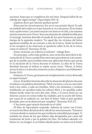 94 La única Esperanza
launicaesperanza.org
naciones, hasta que se cumplieran los mil años. Después habrá de ser
soltado por algún tiempo” (Apocalipsis 20:1-3).
–¿Quieres decir que Satanás quedará preso?
–Preso por las circunstancias. Esa no es una prisión literal. Es solo
un símbolo del cuadro en el que Satanás se va a encontrar. Él no tendrá
más a quién tentar. Los justos estarán con Jesús en el cielo, y los injustos
estarán muertos en la Tierra. Será una situación de soledad terrible para
el enemigo. Jeremías describe el estado de los seres humanos en aquel
tiempo de la siguiente madera: “En aquel día, las víctimas del Señor
quedarán tendidas de un extremo a otro de la tierra. Nadie las llorará
ni las recogerá ni las enterrará; se quedarán sobre la faz de la tierra,
como el estiércol” (Jeremías 25:33).
–Estos versículos ¿se refieren al milenio? –indagó Rino.
–En principio, como toda profecía, esos versículos describen la de-
vastación de la Tierra cuando Dios interviene para destruir a los enemi-
gos de su pueblo, pero también tiene una aplicación futura que encaja
en la situación de la Tierra durante el milenio. La idea de la Tierra
desolada durante el mileno se repite varias veces. “Miren, el Señor
arrasa la tierra y la devasta, trastorna su faz y dispersa a sus ­habitantes”
(Isaías 24:1).
–Entonces, la Tierra ¿permanecerá completamente vacía y destruida
en aquel tiempo?
–Así es. El profeta Jeremías describe la situación del planeta durante
el milenio con palabras dramáticas: “Miré a la tierra, y era un caos total;
miré a los cielos, y todo era tinieblas. Miré a las montañas, y estaban
temblando; ¡se sacudían todas las colinas! Miré, y no quedaba nadie;
habían huido todas las aves del cielo. Miré, y la tierra fértil era un
desierto; yacían en ruinas todas las ciudades, por la acción del Señor,
por causa de su ardiente ira. Así dice el Señor: Todo el país quedará
desolado, pero no lo destruiré por completo” (Jeremías 4:23-27).
–Y los justos ¿qué estarán haciendo en el cielo?
–El libro de Apocalipsis responde. Además de reinar con Cristo,
revisarán los libros del juicio de la vida de los seres humanos. “Entonces
vi tronos donde se sentaron los que recibieron autoridad para juzgar. Vi
también las almas de los que habían sido decapitados por causa del
testimonio de Jesús y por la palabra de Dios. No habían adorado a la
bestia ni a su imagen, ni se habían dejado poner su marca en la frente
 