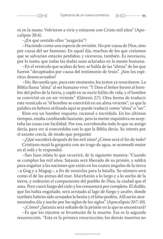 95Esperanza de un nuevo comienzo
launicaesperanza.org
ni en la mano. Volvieron a vivir y reinaron con Cristo mil años” (Apo-
calipsis 20:4).
–¿En qué sentido ellos “juzgarán”?
–Haciendo como una especie de revisión. No por causa de Dios, sino
por causa del ser humano. En aquel día, muchos de los que creíamos
que se salvarían estarán perdidos; y viceversa, también. Es necesario,
por lo tanto, que todas las dudas sean aclaradas en la mente humana.
–En el versículo que acabas de leer, se habla de las “almas” de los que
fueron “decapitados por causa del testimonio de Jesús”. ¿Son los espí-
ritus desencarnados?
–No. Recuerda que, para este momento, los justos ya resucitaron. La
Biblia llama “alma” al ser humano vivo: “Y Dios el Señor formó al hom-
bre del polvo de la tierra, y sopló en su nariz hálito de vida, y el hombre
se convirtió en un ser viviente” (Génesis 2:7). Otra forma de traducir
este versículo es “el hombre se convirtió en un alma viviente”, ya que la
palabra en hebreo utilizada aquí se puede traducir como “alma” o “ser”.
Rino era un hombre inquieto, racional e incrédulo. En los últimos
tiempos, estaba cambiando bastante, pero la mente inquisitiva no acep-
taba las cosas con facilidad. Por eso, corroboraba todo lo que su amigo
decía, para ver si concordaba con lo que la Biblia decía. Su interés por
el asunto crecía, de modo que preguntó:
–¿Qué sucederá después de los mil años? ¿Cómo será el fin de todo?
Cristiano mojó la garganta con un trago de agua, se acomodó mejor
en el sofá y le respondió:
–San Juan relata lo que ocurrirá, de la siguiente manera: “Cuando
se cumplan los mil años, Satanás será liberado de su prisión, y saldrá
para engañar a las naciones que están en los cuatro ángulos de la tierra
–a Gog y a Magog–, a fin de reunirlas para la batalla. Su número será
como el de las arenas del mar. Marcharán a lo largo y a lo ancho de la
tierra, y rodearán el campamento del pueblo de Dios, la ciudad que él
ama. Pero caerá fuego del cielo y los consumirá por completo. El diablo,
que los había engañado, será arrojado al lago de fuego y azufre, donde
también habrán sido arrojados la bestia y el falso profeta. Allí serán ator-
mentados día y noche por los siglos de los siglos” (Apocalipsis 20:7-10).
–¿Cómo? ¿Satanás será soltado de la prisión en la que se encontrará?
–Es que los injustos se levantarán de la muerte. Esa es la segunda
resurrección. “Esta es la primera resurrección; los demás muertos no
 