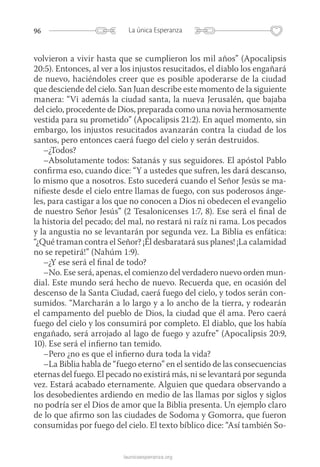 96 La única Esperanza
launicaesperanza.org
volvieron a vivir hasta que se cumplieron los mil años” (Apocalipsis
20:5). Entonces, al ver a los injustos resucitados, el diablo los engañará
de nuevo, haciéndoles creer que es posible apoderarse de la ciudad
que desciende del cielo. San Juan describe este momento de la siguiente
manera: “Vi además la ciudad santa, la nueva Jerusalén, que bajaba
del cielo, procedente de Dios, preparada como una novia hermosamente
vestida para su prometido” (Apocalipsis 21:2). En aquel momento, sin
embargo, los injustos resucitados avanzarán contra la ciudad de los
santos, pero entonces caerá fuego del cielo y serán destruidos.
–¿Todos?
–Absolutamente todos: Satanás y sus seguidores. El apóstol Pablo
confirma eso, cuando dice: “Y a ustedes que sufren, les dará descanso,
lo mismo que a nosotros. Esto sucederá cuando el Señor Jesús se ma-
nifieste desde el cielo entre llamas de fuego, con sus poderosos ánge-
les, para castigar a los que no conocen a Dios ni obedecen el evangelio
de nuestro Señor Jesús” (2 Tesalonicenses 1:7, 8). Ese será el final de
la historia del pecado; del mal, no restará ni raíz ni rama. Los pecados
y la angustia no se levantarán por segunda vez. La Biblia es enfática:
“¿Qué traman contra el Señor? ¡Él desbaratará sus planes! ¡La calamidad
no se repetirá!” (Nahúm 1:9).
–¿Y ese será el final de todo?
–No. Ese será, apenas, el comienzo del verdadero nuevo orden mun-
dial. Este mundo será hecho de nuevo. Recuerda que, en ocasión del
descenso de la Santa Ciudad, caerá fuego del cielo, y todos serán con-
sumidos. “Marcharán a lo largo y a lo ancho de la tierra, y rodearán
el campamento del pueblo de Dios, la ciudad que él ama. Pero caerá
fuego del cielo y los consumirá por completo. El diablo, que los había
engañado, será arrojado al lago de fuego y azufre” (Apocalipsis 20:9,
10). Ese será el infierno tan temido.
–Pero ¿no es que el infierno dura toda la vida?
–La Biblia habla de “fuego eterno” en el sentido de las consecuencias
eternas del fuego. El pecado no existirá más, ni se levantará por segunda
vez. Estará acabado eternamente. Alguien que quedara observando a
los desobedientes ardiendo en medio de las llamas por siglos y siglos
no podría ser el Dios de amor que la Biblia presenta. Un ejemplo claro
de lo que afirmo son las ciudades de Sodoma y Gomorra, que fueron
consumidas por fuego del cielo. El texto bíblico dice: “Así también So-
 