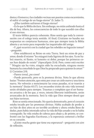97Esperanza de un nuevo comienzo
launicaesperanza.org
doma y Gomorra y las ciudades vecinas son puestas como escarmiento,
al sufrir el castigo de un fuego eterno” (S. Judas 7).
–¿Ellas también sufrieron el fuego eterno?
–Es lo que la Biblia declara. Sin embargo, no están ardiendo hasta el
día de hoy. Ahora, las consecuencias de todo lo que sucedió con ellas
sí son eternas.
El texto bíblico parecía coherente. Rino sentía que toda la conver-
sación con el colega tenía sentido. Al final, Cristiano no basaba sus
respuestas en conjeturas humanas, sino que siempre tenía la Biblia
abierta y un texto para responder las inquietudes del amigo.
–Y ¿qué ocurrirá con la ciudad que los rebeldes no lograrán tomar?
–preguntó.
–Dios establecerá su Reino en esta Tierra. Será un reino de paz y
amor, donde él mismo “les enjugará toda lágrima de los ojos. Ya no ha-
brá muerte, ni llanto, ni lamento ni dolor, porque las primeras co-
sas han dejado de existir” (Apocalipsis 21:4). Pero, como está escrito:
“ ‘­Ningún ojo ha visto, ningún oído ha escuchado, ninguna mente
humana ha concebido lo que Dios ha preparado para quienes lo aman’ ”
(1 Corintios 2:9).
–Parece irreal, ¿no crees?
–Puede parecerlo, pero es la promesa divina. Nota lo que afirma
Isaías: “Presten atención, que estoy por crear un cielo nuevo y una tierra
nueva. No volverán a mencionarse las cosas pasadas, ni se traerán a
la memoria” (Isaías 65:17). Los recuerdos tristes de esta vida terrenal
serán olvidados para siempre. Traumas y complejos que el ser huma-
no arrastra y de los que, a veces, intenta liberarse inútilmente, serán
arrancados de la memoria. Será la vida que Dios siempre deseó que
sus hijos tuvieran.
Rino se sentía emocionado. No quería demostrarlo, pero el corazón
estaba tocado por las promesas divinas. Había acabado de perder a
un hijo de diez años en un terrible accidente y ahora estaba lleno de
dudas, pues había intentado salvar la vida del hijo amado y no lo había
conseguido. Su vida estaba de cabeza para abajo y, de pronto, se con-
frontó con las Sagradas Escrituras, y la esperanza comenzó a brillar
en su corazón.
–¿Existe mucha gente que tiene esa esperanza? –preguntó con aire
de reflexión.
 