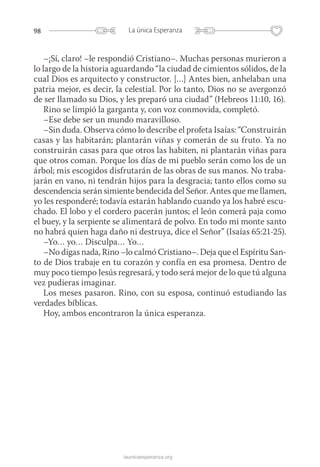 98 La única Esperanza
launicaesperanza.org
–¡Sí, claro! –le respondió Cristiano–. Muchas personas murieron a
lo largo de la historia aguardando “la ciudad de cimientos sólidos, de la
cual Dios es arquitecto y constructor. […] Antes bien, anhelaban una
patria mejor, es decir, la celestial. Por lo tanto, Dios no se avergonzó
de ser llamado su Dios, y les preparó una ciudad” (Hebreos 11:10, 16).
Rino se limpió la garganta y, con voz conmovida, completó.
–Ese debe ser un mundo maravilloso.
–Sin duda. Observa cómo lo describe el profeta Isaías: “Construirán
casas y las habitarán; plantarán viñas y comerán de su fruto. Ya no
construirán casas para que otros las habiten, ni plantarán viñas para
que otros coman. Porque los días de mi pueblo serán como los de un
árbol; mis escogidos disfrutarán de las obras de sus manos. No traba-
jarán en vano, ni tendrán hijos para la desgracia; tanto ellos como su
descendencia serán simiente bendecida del Señor. Antes que me llamen,
yo les responderé; todavía estarán hablando cuando ya los habré escu-
chado. El lobo y el cordero pacerán juntos; el león comerá paja como
el buey, y la serpiente se alimentará de polvo. En todo mi monte santo
no habrá quien haga daño ni destruya, dice el Señor” (Isaías 65:21-25).
–Yo… yo… Disculpa… Yo…
–No digas nada, Rino –lo calmó Cristiano–. Deja que el Espíritu San-
to de Dios trabaje en tu corazón y confía en esa promesa. Dentro de
muy poco tiempo Jesús regresará, y todo será mejor de lo que tú alguna
vez pudieras imaginar.
Los meses pasaron. Rino, con su esposa, continuó estudiando las
verdades bíblicas.
Hoy, ambos encontraron la única esperanza.
 
