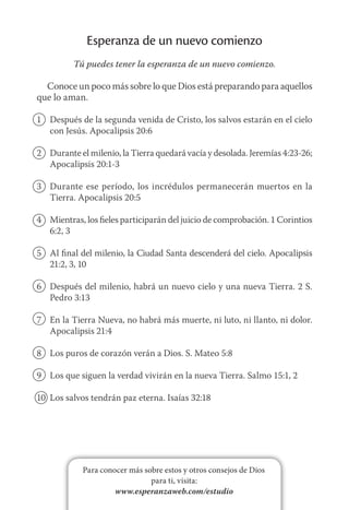 Para conocer más sobre estos y otros consejos de Dios
para ti, visita:
www.esperanzaweb.com/estudio
Esperanza de un nuevo comienzo
Tú puedes tener la esperanza de un nuevo comienzo.
Conoce un poco más sobre lo que Dios está preparando para aquellos
que lo aman.
1	 Después de la segunda venida de Cristo, los salvos estarán en el cielo
con Jesús. Apocalipsis 20:6
2	 Durante el milenio, la Tierra quedará vacía y desolada. Jeremías 4:23‑26;
Apocalipsis 20:1-3
3	 Durante ese período, los incrédulos permanecerán muertos en la
Tierra. Apocalipsis 20:5
4	 Mientras, los fieles participarán del juicio de comprobación. 1 Corintios
6:2, 3
5	 Al final del milenio, la Ciudad Santa descenderá del cielo. Apocalipsis
21:2, 3, 10
6	 Después del milenio, habrá un nuevo cielo y una nueva Tierra. 2 S.
Pedro 3:13
7	 En la Tierra Nueva, no habrá más muerte, ni luto, ni llanto, ni dolor.
Apocalipsis 21:4
8	 Los puros de corazón verán a Dios. S. Mateo 5:8
9	 Los que siguen la verdad vivirán en la nueva Tierra. Salmo 15:1, 2
10	 Los salvos tendrán paz eterna. Isaías 32:18
 