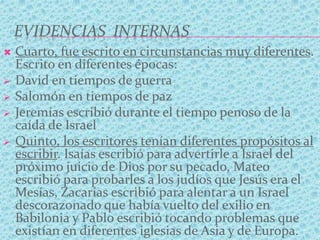 EVIDENCIAS INTERNAS
 Cuarto, fue escrito en circunstancias muy diferentes.
Escrito en diferentes épocas:
 David en tiempos de guerra
 Salomón en tiempos de paz
 Jeremías escribió durante el tiempo penoso de la
caída de Israel
 Quinto, los escritores tenían diferentes propósitos al
escribir. Isaías escribió para advertirle a Israel del
próximo juicio de Dios por su pecado, Mateo
escribió para probarles a los judíos que Jesús era el
Mesías, Zacarías escribió para alentar a un Israel
descorazonado que había vuelto del exilio en
Babilonia y Pablo escribió tocando problemas que
existían en diferentes iglesias de Asia y de Europa.
 