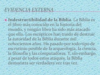 EVIDENCIA EXTERNA
 Indestructibilidad de la Biblia. La Biblia es
el libro más conocido en la historia del
mundo, y ningún libro ha sido más atacado
que ella. Los escépticos han traído de destruir
la autoridad de la Biblia durante mil
ochocientos años. Ha pasado por todo tipo de
escrutinio posible de la arqueología, la ciencia,
la filosofía y las computadoras. Y, sin embargo,
a pesar de todos estos ataques, la Biblia
demuestra ser verdadera vez tras vez.
 