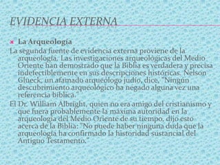 EVIDENCIA EXTERNA
 La Arqueología
La segunda fuente de evidencia externa proviene de la
arqueología. Las investigaciones arqueológicas del Medio
Oriente han demostrado que la Biblia es verdadera y precisa
indefectiblemente en sus descripciones históricas. Nelson
Glueck, un afamado arqueólogo judío, dice, "Ningún
descubrimiento arqueológico ha negado alguna vez una
referencia bíblica."
El Dr. William Albright, quien no era amigo del cristianismo y
que fuera probablemente la máxima autoridad en la
arqueología del Medio Oriente de su tiempo, dijo esto
acerca de la Biblia: "No puede haber ninguna duda que la
arqueología ha confirmado la historidad sustancial del
Antiguo Testamento."
 