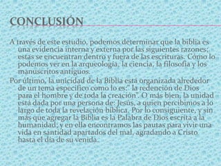 CONCLUSIÓN
A través de este estudio, podemos determinar que la biblia es
una evidencia interna y externa por las siguientes razones;
estas se encuentran dentro y fuera de las escrituras. Cómo lo
podemos ver en la arqueología, la ciencia, la filosofía y los
manuscritos antiguos.
Por último, la unicidad de la Biblia está organizada alrededor
de un tema especifico como lo es:” la redención de Dios
para el hombre y de toda la creación”. O más bien, la unidad
está dada por una persona de: Jesús, a quien percibimos a lo
largo de toda la revelación bíblica. Por lo consiguiente, y sin
más que agregar la Biblia es la Palabra de Dios escrita a la
humanidad; y en ella encontramos las pautas para vivir una
vida en santidad apartados del mal, agradando a Cristo
hasta el día de su venida.
 
