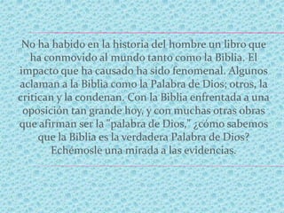 No ha habido en la historia del hombre un libro que
ha conmovido al mundo tanto como la Biblia. El
impacto que ha causado ha sido fenomenal. Algunos
aclaman a la Biblia como la Palabra de Dios; otros, la
critican y la condenan. Con la Biblia enfrentada a una
oposición tan grande hoy, y con muchas otras obras
que afirman ser la "palabra de Dios," ¿cómo sabemos
que la Biblia es la verdadera Palabra de Dios?
Echémosle una mirada a las evidencias.
 