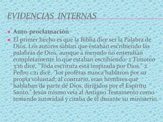 EVIDENCIAS INTERNAS
 Auto-proclamación
 El primer hecho es que la Biblia dice ser la Palabra de
Dios. Los autores sabían que estaban escribiendo las
palabras de Dios, aunque a menudo no entendían
completamente lo que estaban escribiendo. 2 Timoteo
3:16 dice, "Toda escritura está inspirada por Dios." 2
Pedro 1:21 dice, "los profetas nunca hablaron por su
propia voluntad; al contrario, eran hombres que
hablaban de parte de Dios, dirigidos por el Espíritu
Santo." Jesús mismo veía al Antiguo Testamento como
teniendo autoridad y citaba de él durante su ministerio.
 