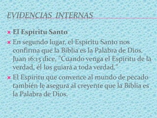 EVIDENCIAS INTERNAS
 El Espíritu Santo
 En segundo lugar, el Espíritu Santo nos
confirma que la Biblia es la Palabra de Dios.
Juan 16:13 dice, "Cuando venga el Espíritu de la
verdad, él los guiará a toda verdad."
 El Espíritu que convence al mundo de pecado
también le asegura al creyente que la Biblia es
la Palabra de Dios.
 