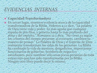 EVIDENCIAS INTERNAS
 Capacidad Transformadora
 En tercer lugar, tenemos evidencia acerca de la capacidad
transformadora de la Biblia. Hebreos 4:12 dice, "La palabra
de Dios tiene vida y poder. Es más aguda que cualquier
espada de dos filos, y penetra hasta lo más profundo del
alma y del espíritu." Romanos 12:2 dice, "No vivan ya según
los criterios del tiempo presente; al contrario, cambien su
manera de pensar." La Palabra de Dios y el Espíritu de Dios
realmente transforman las vidas de las personas. La Biblia
ha cambiado la vida de asesinos, drogadictos, importantes
funcionarios de gobierno, hombres de negocio y
estudiantes, para nombrar sólo unas pocas personas de toda
extracción que han sido transformadas por la Biblia.
Ningún otro libro puede decir lo mismo.
 