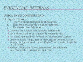 EVIDENCIAS INTERNAS
ÚNICA EN SU CONTINUIDAD.
He aquí un libro:
1. Escrito en un período de 1600 años.
2. Escrito a lo largo de 60 generaciones.
3. Escrito en tres idiomas:
 Hebreo: Era el idioma del Antiguo Testamento
 En 2 Reyes 18:26-28 es llamado "la lengua de Judá".
 En Isaías 19:18 recibe el nombre de "la lengua de Canaán".
 Arameo: Era la "lingua franca" del Cercano Oriente hasta el
tiempo de Alejandro el Grande (Siglo VI A.C. hasta el siglo IV
A.C.) (2/218)
 Griego: Idioma del Nuevo Testamento. Era el idioma
internacional en los tiempos de Cristo.
 
