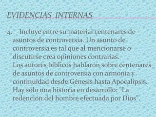 EVIDENCIAS INTERNAS
4. Incluye entre su material centenares de
asuntos de controversia. Un asunto de
controversia es tal que al mencionarse o
discutirse crea opiniones contrarias.
Los autores bíblicos hablaron sobre centenares
de asuntos de controversia con armonía y
continuidad desde Génesis hasta Apocalipsis.
Hay sólo una historia en desarrollo: "La
redención del hombre efectuada por Dios".
 