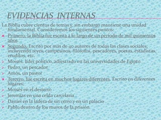 EVIDENCIAS INTERNAS
La Biblia cubre cientos de temas y, sin embargo mantiene una unidad
fundamental. Consideremos los siguientes puntos:
 Primero, la Biblia fue escrita a lo largo de un período de mil quinientos
años.
 Segundo, Escrito por más de 40 autores de todas las clases sociales,
incluyendo reyes, campesinos, filósofos, pescadores, poetas, estadistas,
eruditos, etc.
 Moisés, líder político, adiestrado en las universidades de Egipto
 Pedro, un pescador
 Amós, un pastor
 Tercero, fue escrita en muchos lugares diferentes. Escrito en diferentes
lugares:
 Moisés en el desierto
 Jeremías en una celda carcelaria
 Daniel en la ladera de un cerro y en un palacio
 Pablo dentro de los muros de la prisión
 