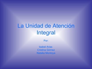 La Unidad de Atención Integral Por: Isabel Arias  Cristina Gómez Natalia Montoya 