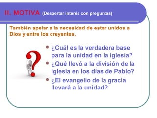 También apelar a la necesidad de estar unidos a
Dios y entre los creyentes.
II. MOTIVA (Despertar interés con preguntas)
 ¿Cuál es la verdadera base
para la unidad en la iglesia?
 ¿Qué llevó a la división de la
iglesia en los días de Pablo?
 ¿El evangelio de la gracia
llevará a la unidad?
 