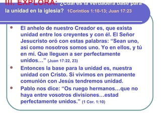  El anhelo de nuestro Creador es, que exista
unidad entre los creyentes y con él. El Señor
Jesucristo oró con estas palabras: “Sean uno,
así como nosotros somos uno. Yo en ellos, y tú
en mí. Que lleguen a ser perfectamente
unidos…” (Juan 17:22, 23)
 Entonces la base para la unidad es, nuestra
unidad con Cristo. Si vivimos en permanente
comunión con Jesús tendremos unidad.
 Pablo nos dice: “Os ruego hermanos…que no
haya entre vosotros divisiones…estad
perfectamente unidos.” (1 Cor. 1:10)
III. EXPLORA: ¿Cuál es la verdadera base para
la unidad en la iglesia? 1Corintios 1:10-13; Juan 17:23
 