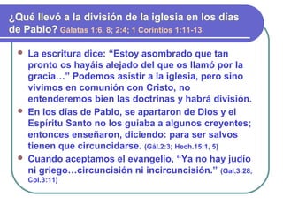  La escritura dice: “Estoy asombrado que tan
pronto os hayáis alejado del que os llamó por la
gracia…” Podemos asistir a la iglesia, pero sino
vivimos en comunión con Cristo, no
entenderemos bien las doctrinas y habrá división.
 En los días de Pablo, se apartaron de Dios y el
Espíritu Santo no los guiaba a algunos creyentes;
entonces enseñaron, diciendo: para ser salvos
tienen que circuncidarse. (Gál.2:3; Hech.15:1, 5)
 Cuando aceptamos el evangelio, “Ya no hay judío
ni griego…circuncisión ni incircuncisión.” (Gal.3:28,
Col.3:11)
¿Qué llevó a la división de la iglesia en los días
de Pablo? Gálatas 1:6, 8; 2:4; 1 Corintios 1:11-13
 