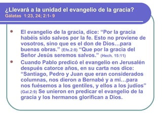  El evangelio de la gracia, dice: “Por la gracia
habéis sido salvos por la fe. Esto no proviene de
vosotros, sino que es el don de Dios…para
buenas obras.” (Efe.2:8) “Que por la gracia del
Señor Jesús seremos salvos.” (Hech. 15:11)
 Cuando Pablo predicó el evangelio en Jerusalén
después catorce años, en su carta nos dice:
“Santiago, Pedro y Juan que eran considerados
columnas, nos dieron a Bernabé y a mí…para
nos fuésemos a los gentiles, y ellos a los judíos”
(Gal.2:9) Se unieron en predicar el evangelio de la
gracia y los hermanos glorifican a Dios.
¿Llevará a la unidad el evangelio de la gracia?
Gálatas 1:23, 24; 2:1- 9
 
