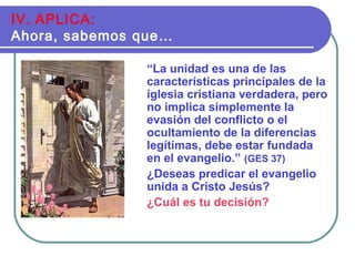“La unidad es una de las
características principales de la
iglesia cristiana verdadera, pero
no implica simplemente la
evasión del conflicto o el
ocultamiento de la diferencias
legítimas, debe estar fundada
en el evangelio.” (GES 37)
¿Deseas predicar el evangelio
unida a Cristo Jesús?
¿Cuál es tu decisión?
IV. APLICA:
Ahora, sabemos que…
 