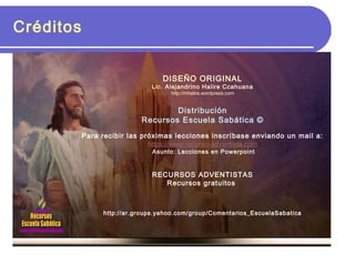 Créditos
DISEÑO ORIGINAL
Lic. Alejandrino Halire Ccahuana
http://mhalire.wordpress.com
Distribución
Recursos Escuela Sabática ©
Para recibir las próximas lecciones inscríbase enviando un mail a:
https://www.recurso-adventista.com
Asunto: Lecciones en Powerpoint
RECURSOS ADVENTISTAS
Recursos gratuitos
http://ar.groups.yahoo.com/group/Comentarios_EscuelaSabatica
 