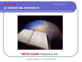 15 de julio 2017
LA UNIDAD DEL EVANGELIO
TEXTO CLAVE: Filipenses 2:2
Escuela Sabática – 3° Trimestre de 2017
Lección 03
 