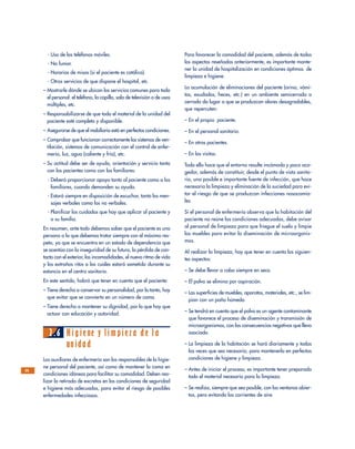 Para favorecer la comodidad del paciente, además de todos
los aspectos reseñados anteriormente, es importante mante-
ner la unidad de hospitalización en condiciones óptimas de
limpieza e higiene.
La acumulación de eliminaciones del paciente (orina, vómi-
tos, exudados, heces, etc.) en un ambiente semicerrado o
cerrado da lugar a que se produzcan olores desagradables,
que repercuten:
– En el propio paciente.
– En el personal sanitario.
– En otros pacientes.
– En las visitas.
Todo ello hace que el entorno resulte incómodo y poco aco-
gedor, además de constituir, desde el punto de vista sanita-
rio, una posible e importante fuente de infección, que hace
necesaria la limpieza y eliminación de la suciedad para evi-
tar el riesgo de que se produzcan infecciones nosocomia-
les.
Si el personal de enfermería observa que la habitación del
paciente no reúne las condiciones adecuadas, debe avisar
al personal de limpieza para que friegue el suelo y limpie
los muebles para evitar la diseminación de microorganis-
mos.
Al realizar la limpieza, hay que tener en cuenta los siguien-
tes aspectos:
– Se debe llevar a cabo siempre en seco.
– El polvo se elimina por aspiración.
– Las superficies de muebles, aparatos, materiales, etc., se lim-
pian con un paño húmedo.
– Se tendrá en cuenta que el polvo es un agente contaminante
que favorece el proceso de diseminación y transmisión de
microorganismos, con las consecuencias negativas que lleva
asociado.
– La limpieza de la habitación se hará diariamente y todas
las veces que sea necesario, para mantenerla en perfectas
condiciones de higiene y limpieza.
– Antes de iniciar el proceso, es importante tener preparado
todo el material necesario para la limpieza.
– Se realiza, siempre que sea posible, con las ventanas abier-
tas, pero evitando las corrientes de aire.
- Uso de los teléfonos móviles.
- No fumar.
- Horarios de misas (si el paciente es católico).
- Otros servicios de que dispone el hospital, etc.
– Mostrarle dónde se ubican los servicios comunes para todo
el personal: el teléfono, la capilla, sala de televisión o de usos
múltiples, etc.
– Responsabilizarse de que todo el material de la unidad del
paciente esté completo y disponible.
– Asegurarse de que el mobiliario está en perfectas condiciones.
– Comprobar que funcionan correctamente los sistemas de ven-
tilación, sistemas de comunicación con el control de enfer-
mería, luz, agua (caliente y fría), etc.
– Su actitud debe ser de ayuda, orientación y servicio tanto
con los pacientes como con los familiares:
- Deberá proporcionar apoyo tanto al paciente como a los
familiares, cuando demanden su ayuda.
- Estará siempre en disposición de escuchar, tanto los men-
sajes verbales como los no verbales.
- Planificar los cuidados que hay que aplicar al paciente y
a su familia.
En resumen, ante todo debemos saber que el paciente es una
persona a la que debemos tratar siempre con el máximo res-
peto, ya que se encuentra en un estado de dependencia que
se acentúa con la inseguridad de su futuro, la pérdida de con-
tacto con el exterior, las incomodidades, el nuevo ritmo de vida
y los extraños ritos a los cuales estará sometido durante su
estancia en el centro sanitario.
En este sentido, habrá que tener en cuenta que el paciente:
– Tiene derecho a conservar su personalidad, por lo tanto, hay
que evitar que se convierta en un número de cama.
– Tiene derecho a mantener su dignidad, por lo que hay que
actuar con educación y autoridad.
2.6 Higiene y limpieza de la
unidad
Los auxiliares de enfermería son los responsables de la higie-
ne personal del paciente, así como de mantener la cama en
condiciones idóneas para facilitar su comodidad. Deben rea-
lizar la retirada de excretas en las condiciones de seguridad
e higiene más adecuadas, para evitar el riesgo de posibles
enfermedades infecciosas.
28
 