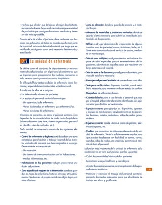 – No hay que olvidar que la lejía es el mejor desinfectante,
aunque actualmente haya en el mercado una gran variedad
de productos que consiguen los mismos resultados y tienen
un olor más agradable.
Cuando se le dé el alta al paciente, debe realizarse una lim-
pieza más exhaustiva de todos los muebles que forman parte
de la unidad, así como de todo el material que tenga que ser
reutilizado; en algunos casos será necesario desinfectarlo y
esterilizarlo.
2.7 La unidad de enfermería
Se define como el conjunto de departamentos y recursos
materiales relacionados con el personal de enfermería, que
se disponen para proporcionar los cuidados necesarios a
toda persona que ingresa en un centro hospitalario.
En el hospital hay tantas unidades de enfermería como fun-
ciones y especialidades asistenciales se realicen en él.
A cada una de ellas se le asignan:
– Un determinado número de pacientes.
– Un equipo de personal sanitario formado por:
- Un supervisor/a de enfermería.
- Varios diplomados en enfermería y/o enfermeros/as.
- Varios auxiliares de enfermería.
El número de pacientes, así como el personal sanitario, va a
depender de las características de cada centro hospitalario
(número de camas que tiene, sistema organizativo, personal
en plantilla, plan de cuidados, etc.).
Cada unidad de enfermería consta de los siguientes ele-
mentos:
– Control de enfermería o de planta: está ubicado en una zona
estratégica, para facilitar el trabajo y control de las distin-
tas unidades del paciente que tiene asignadas a su cargo.
Generalmente se compone de:
- Un mostrador.
- Un sistema de intercomunicación con las habitaciones.
- Medios informáticos, etc.
– Habitaciones de los pacientes: incluyen una o varias uni-
dades del paciente.
– Zona específica de registro de la información: donde se guar-
dan las hojas de enfermería, historias clínicas y otros docu-
mentos. Se ubica en el propio control o en algún lugar pró-
ximo al mismo.
– Zona de almacén: donde se guarda la lencería y el mate-
rial limpio.
– Almacén de materiales y productos sanitarios: donde se
guarda el stock necesario para cubrir las necesidades asis-
tenciales de los pacientes.
– Office: es el lugar destinado a la preparación de algunas
comidas para los pacientes (zumos, infusiones, leche, etc.).
Suele estar comunicado con el servicio de cocina, median-
te un montacargas.
– Sala de usos múltiples: en algunos centros sanitarios se dis-
pone de salas especiales para el entretenimiento de los
pacientes, sobre todo en aquellos casos que requieren una
larga estancia en el hospital.
– Sala de estar o de descanso: para el personal sanitario, pro-
vista del mobiliario necesario.
– Aseos para el personal sanitario: de uso exclusivo para ellos.
– Sala para recibir visitas: dispuesta, también, con el mobi-
liario necesario para mantener un buen estado de confort.
– Despachos: de utilización diversa.
– Cuartos de baño: para el uso de todo el personal que pasa
por el hospital. Deben estar claramente identificados con algu-
na señal para facilitar su localización.
– Espacio o cuarto: para guardar los dispositivos, aparatos
y equipos de movilización y desplazamiento de los pacien-
tes: bastones, muletas, andadores, sillas de ruedas, grúas,
etcétera.
– Espacio o cuarto: donde ubicar el carro de parada, elec-
trocardiograma, etc.
– Pasillos: que comunican los diferentes elementos de la uni-
dad de enfermería. Serán lo suficientemente amplios para
que puedan desplazarse con facilidad las camas, carros,
camillas, sillas de ruedas, etc. Además, permitirán el trán-
sito de todo el personal.
La función más importante de la unidad de enfermería es la
asistencial; no en vano sus funciones son las siguientes:
– Cubrir las necesidades básicas de los pacientes.
– Garantizar su seguridad física y psicológica.
– Aportar los medios necesarios para la aplicación de los pro-
cedimientos sanitarios.
– Potenciar y estimular el trabajo del personal sanitario,
poniendo los medios adecuados para que el ambiente de
trabajo sea eficaz y gratificante.
29
 
